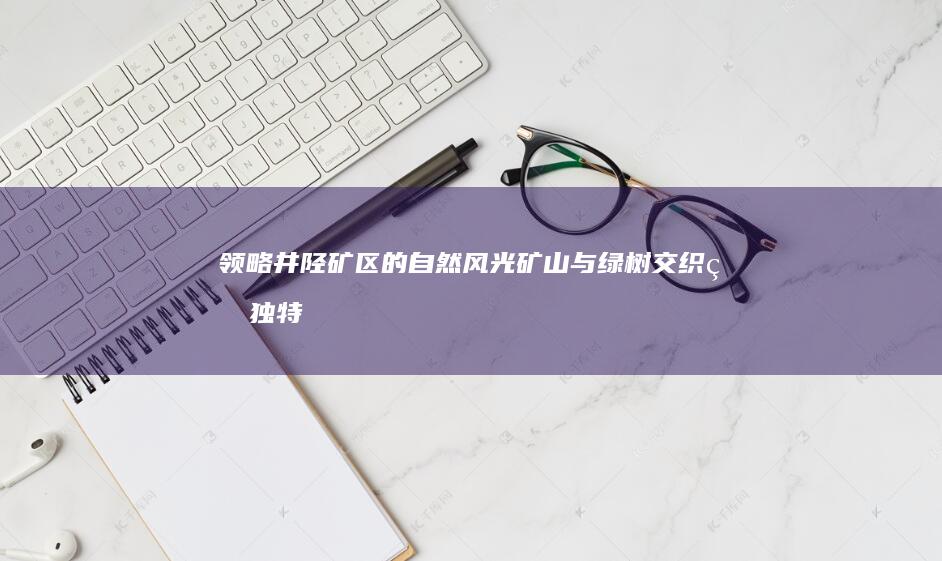 领略井陉矿区的自然风光：矿山与绿树交织的独特魅力 (井陉矿区宣传片)